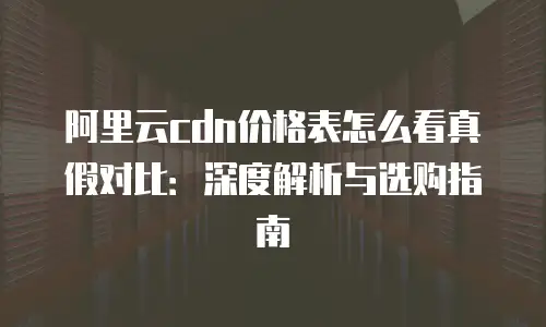 阿里云cdn价格表怎么看真假对比：深度解析与选购指南