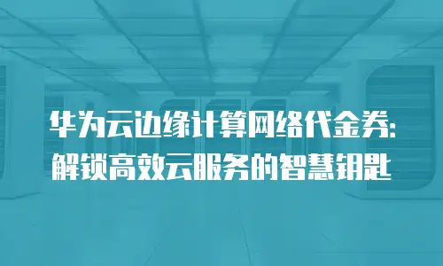 华为云边缘计算网络代金券：解锁高效云服务的智慧钥匙