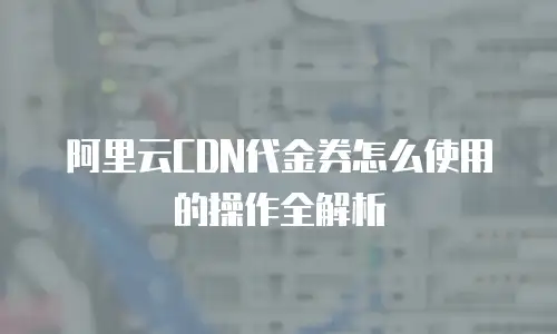 阿里云CDN代金券怎么使用的操作全解析