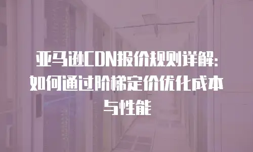 亚马逊CDN报价规则详解：如何通过阶梯定价优化成本与性能