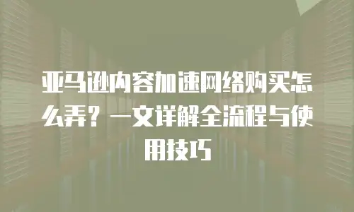 亚马逊内容加速网络购买怎么弄？一文详解全流程与使用技巧