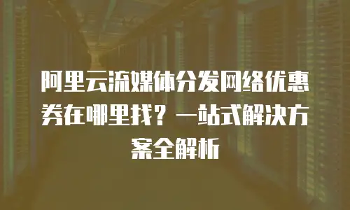 阿里云流媒体分发网络优惠券在哪里找？一站式解决方案全解析