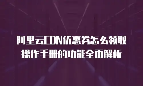 阿里云CDN优惠券怎么领取操作手册的功能全面解析