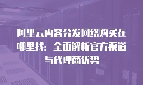 阿里云内容分发网络购买在哪里找：全面解析官方渠道与代理商优势