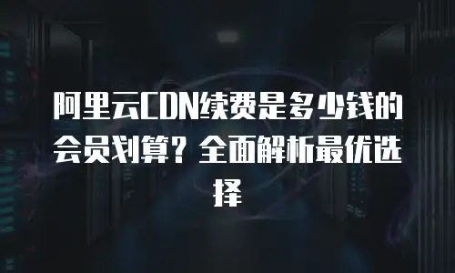 阿里云CDN续费是多少钱的会员划算？全面解析最优选择