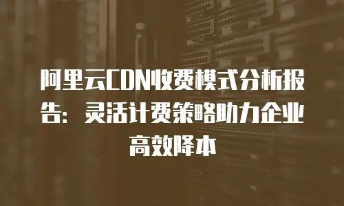 阿里云CDN收费模式分析报告：灵活计费策略助力企业高效降本