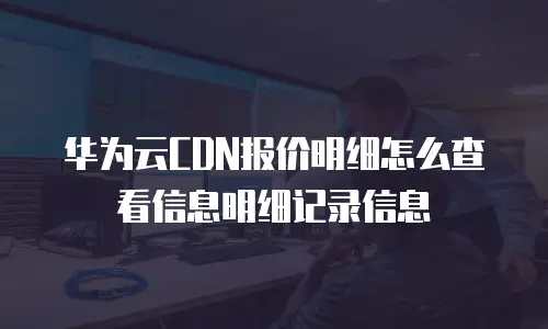 华为云CDN报价明细怎么查看信息明细记录信息
