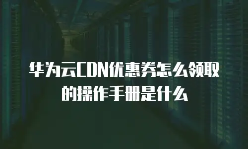 华为云CDN优惠券怎么领取的操作手册是什么