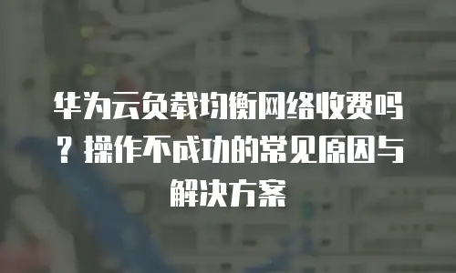 华为云负载均衡网络收费吗？操作不成功的常见原因与解决方案