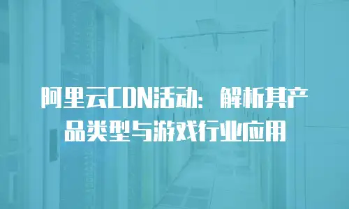 阿里云CDN活动：解析其产品类型与游戏行业应用