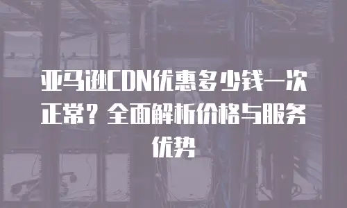 亚马逊CDN优惠多少钱一次正常？全面解析价格与服务优势