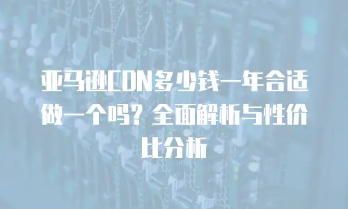 亚马逊CDN多少钱一年合适做一个吗？全面解析与性价比分析