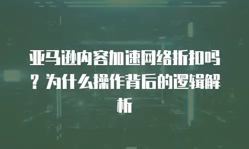 亚马逊内容加速网络折扣吗？为什么操作背后的逻辑解析