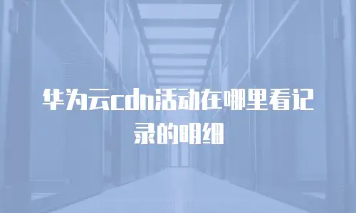 华为云cdn活动在哪里看记录的明细