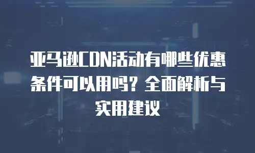 亚马逊CDN活动有哪些优惠条件可以用吗？全面解析与实用建议