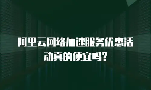阿里云网络加速服务优惠活动真的便宜吗？