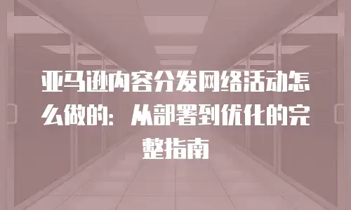 亚马逊内容分发网络活动怎么做的：从部署到优化的完整指南