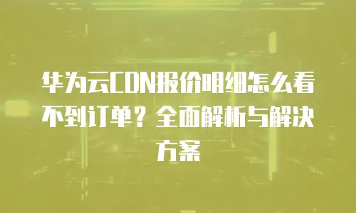 华为云CDN报价明细怎么看不到订单？全面解析与解决方案