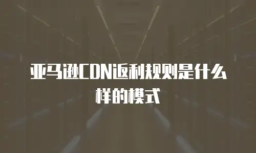 亚马逊CDN返利规则是什么样的模式