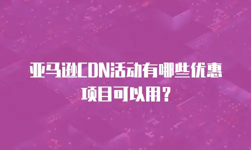 亚马逊CDN活动有哪些优惠项目可以用？