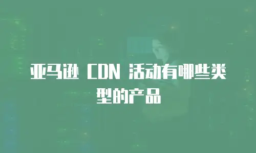 亚马逊 CDN 活动有哪些类型的产品