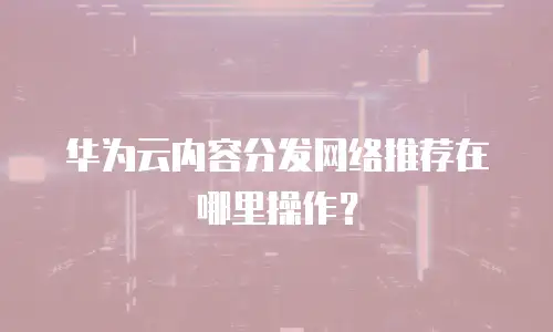 华为云内容分发网络推荐在哪里操作？