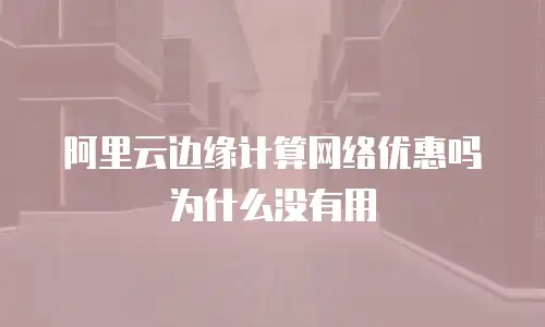 阿里云边缘计算网络优惠吗为什么没有用