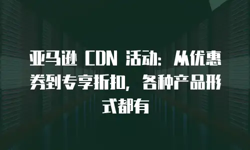 亚马逊 CDN 活动：从优惠券到专享折扣，各种产品形式都有