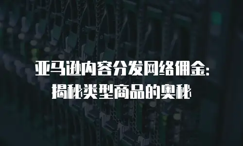 亚马逊内容分发网络佣金：揭秘类型商品的奥秘