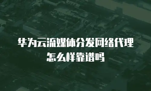 华为云流媒体分发网络代理怎么样靠谱吗