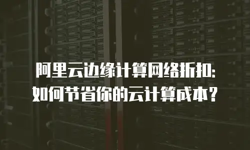 阿里云边缘计算网络折扣：如何节省你的云计算成本？