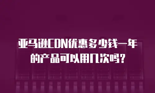 亚马逊CDN优惠多少钱一年的产品可以用几次吗？