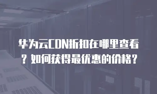 华为云CDN折扣在哪里查看？如何获得最优惠的价格？