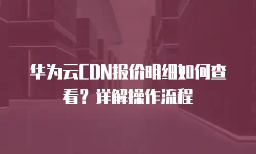 华为云CDN报价明细如何查看？详解操作流程