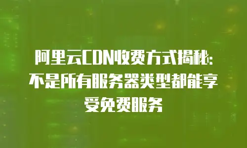 阿里云CDN收费方式揭秘：不是所有服务器类型都能享受免费服务