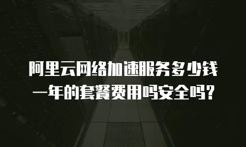阿里云网络加速服务多少钱一年的套餐费用吗安全吗？