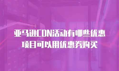 亚马逊CDN活动有哪些优惠项目可以用优惠券购买