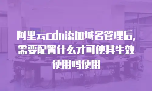 阿里云cdn添加域名管理后,需要配置什么才可使其生效使用吗使用