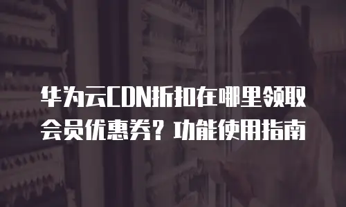 华为云CDN折扣在哪里领取会员优惠券？功能使用指南