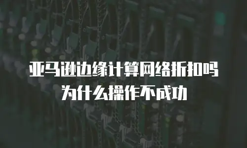 亚马逊边缘计算网络折扣吗为什么操作不成功