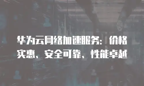 华为云网络加速服务：价格实惠、安全可靠、性能卓越