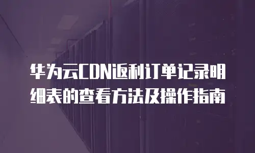 华为云CDN返利订单记录明细表的查看方法及操作指南