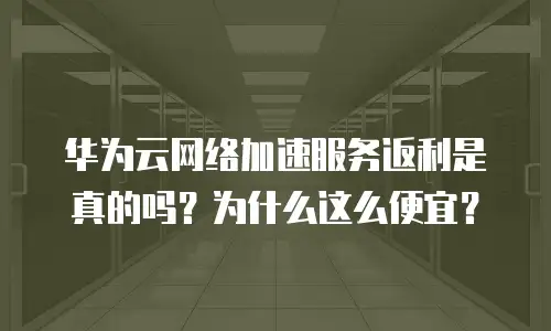 华为云网络加速服务返利是真的吗？为什么这么便宜？
