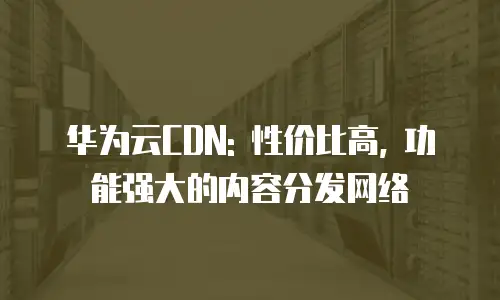 华为云CDN: 性价比高, 功能强大的内容分发网络