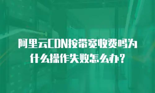 阿里云CDN按带宽收费吗为什么操作失败怎么办？