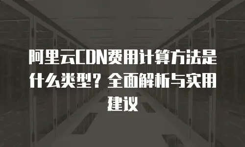 阿里云CDN费用计算方法是什么类型？全面解析与实用建议