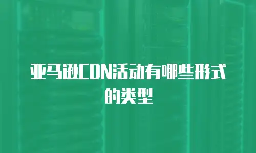 亚马逊CDN活动有哪些形式的类型