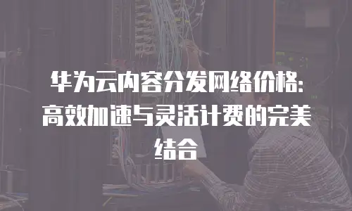 华为云内容分发网络价格：高效加速与灵活计费的完美结合