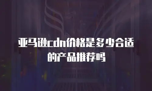 亚马逊cdn价格是多少合适的产品推荐吗