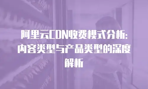 阿里云CDN收费模式分析：内容类型与产品类型的深度解析